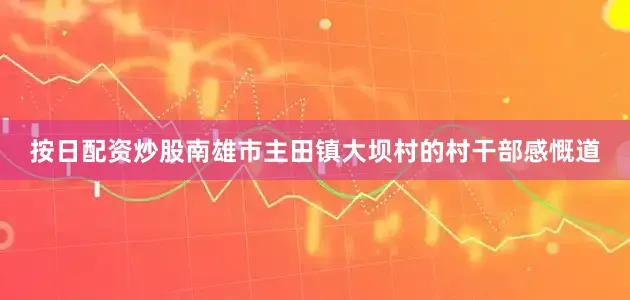 按日配资炒股南雄市主田镇大坝村的村干部感慨道