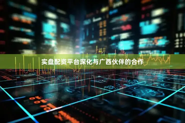 实盘配资平台深化与广西伙伴的合作