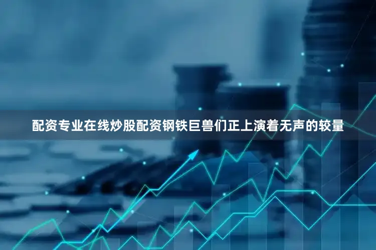 配资专业在线炒股配资钢铁巨兽们正上演着无声的较量