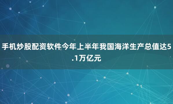 手机炒股配资软件今年上半年我国海洋生产总值达5.1万亿元