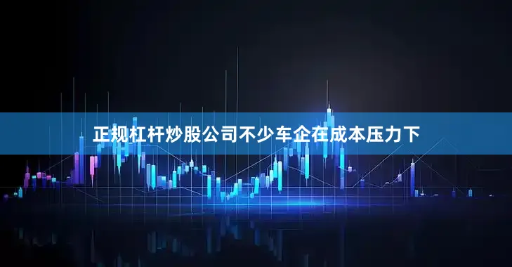 正规杠杆炒股公司不少车企在成本压力下