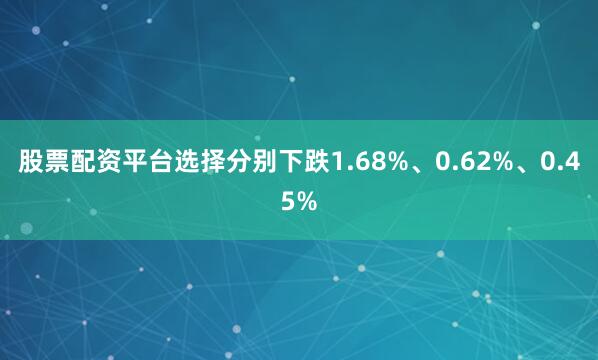 股票配资平台选择分别下跌1.68%、0.62%、0.45%