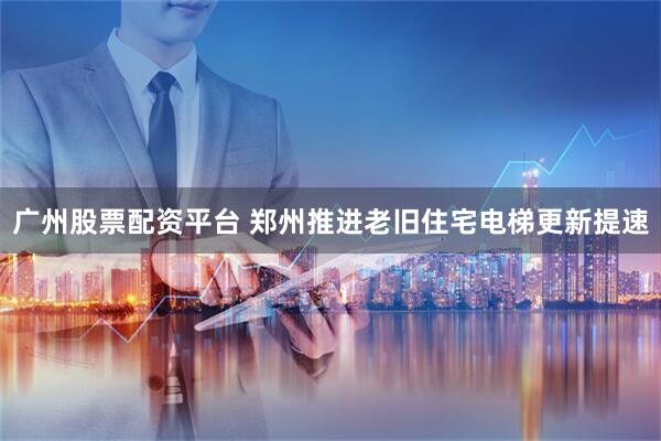 广州股票配资平台 郑州推进老旧住宅电梯更新提速
