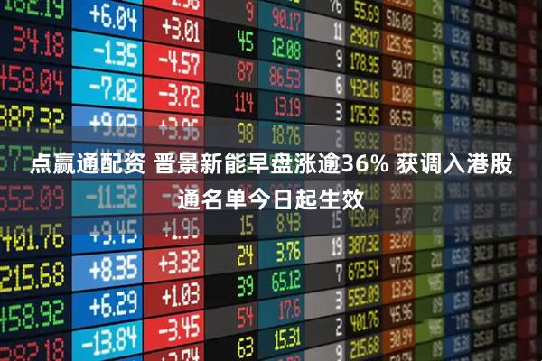 点赢通配资 晋景新能早盘涨逾36% 获调入港股通名单今日起生效