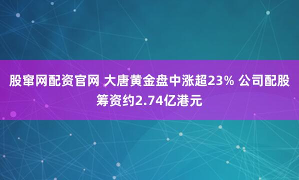 股窜网配资官网 大唐黄金盘中涨超23% 公司配股筹资约2.74亿港元