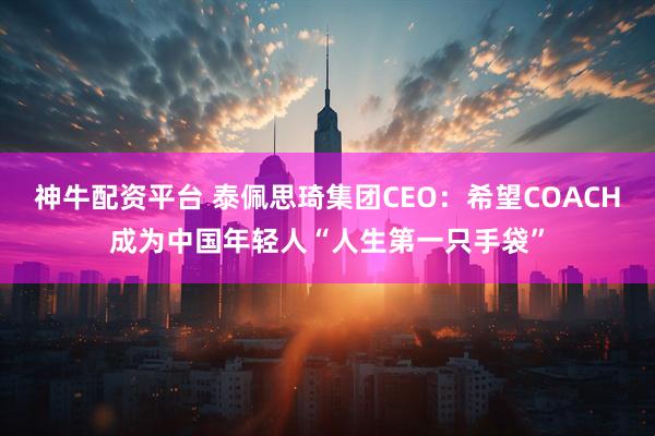 神牛配资平台 泰佩思琦集团CEO：希望COACH成为中国年轻人“人生第一只手袋”