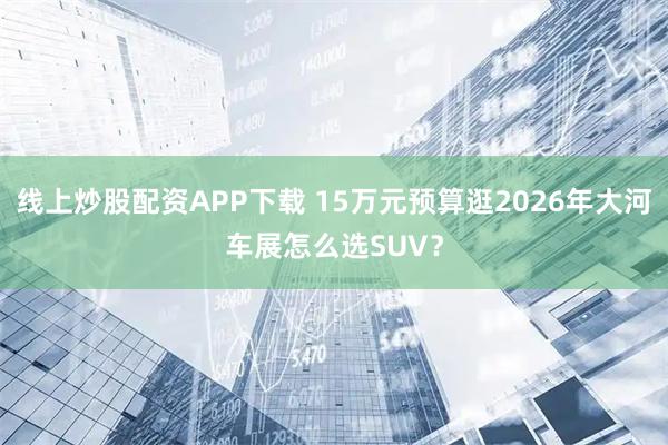 线上炒股配资APP下载 15万元预算逛2026年大河车展怎么选SUV？