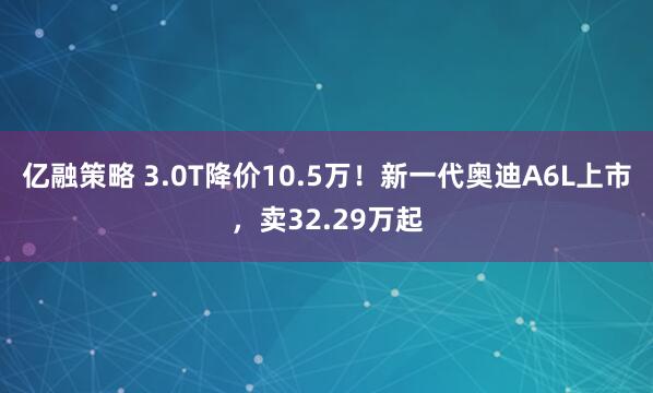 亿融策略 3.0T降价10.5万！新一代奥迪A6L上市，卖32.29万起