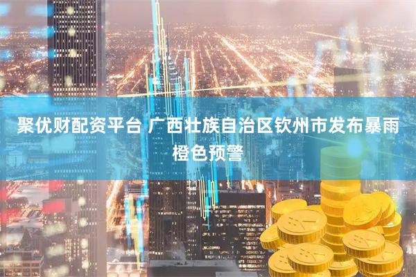 聚优财配资平台 广西壮族自治区钦州市发布暴雨橙色预警