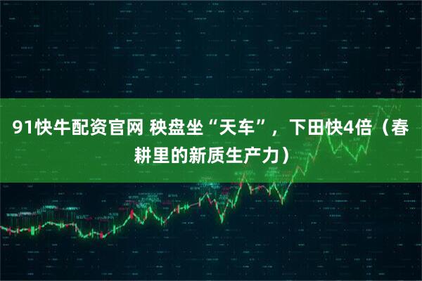 91快牛配资官网 秧盘坐“天车”，下田快4倍（春耕里的新质生产力）