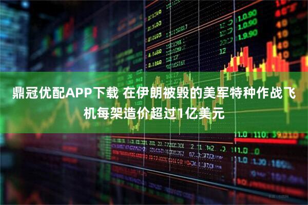 鼎冠优配APP下载 在伊朗被毁的美军特种作战飞机每架造价超过1亿美元