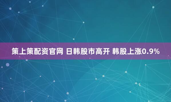 策上策配资官网 日韩股市高开 韩股上涨0.9%