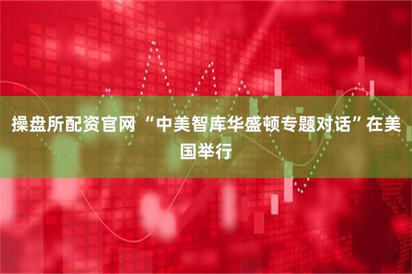 操盘所配资官网 “中美智库华盛顿专题对话”在美国举行