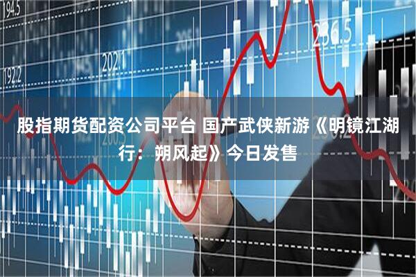 股指期货配资公司平台 国产武侠新游《明镜江湖行：朔风起》今日发售