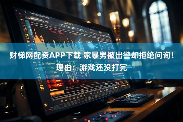 财梯网配资APP下载 家暴男被出警却拒绝问询！理由：游戏还没打完