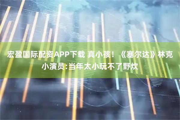 宏盈国际配资APP下载 真小孩！《塞尔达》林克小演员:当年太小玩不了野炊