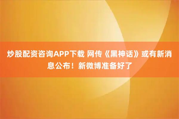 炒股配资咨询APP下载 网传《黑神话》或有新消息公布！新微博准备好了